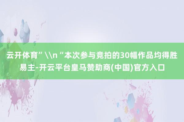 云开体育”\n“本次参与竞拍的30幅作品均得胜易主-开云平台皇马赞助商(中国)官方入口