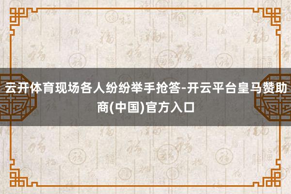 云开体育现场各人纷纷举手抢答-开云平台皇马赞助商(中国)官方入口