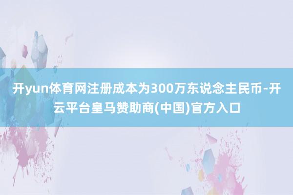 开yun体育网注册成本为300万东说念主民币-开云平台皇马赞助商(中国)官方入口