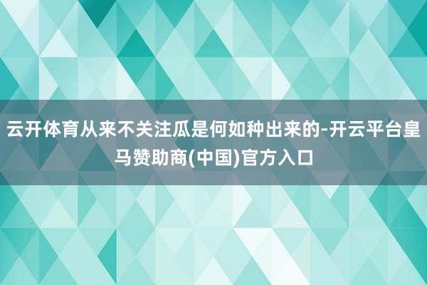 云开体育从来不关注瓜是何如种出来的-开云平台皇马赞助商(中国)官方入口