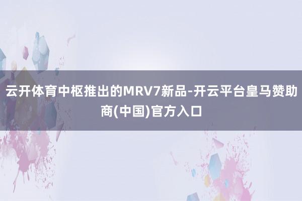 云开体育中枢推出的MRV7新品-开云平台皇马赞助商(中国)官方入口