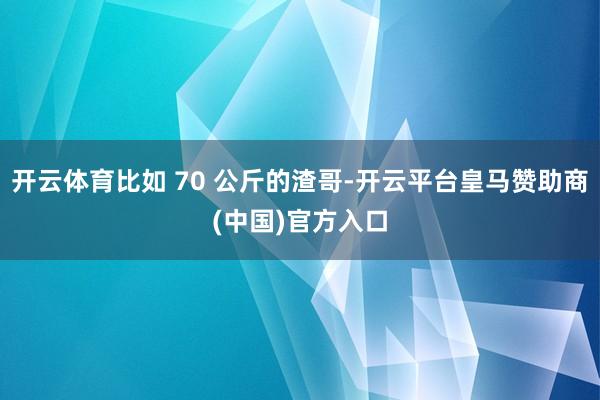 开云体育比如 70 公斤的渣哥-开云平台皇马赞助商(中国)官方入口