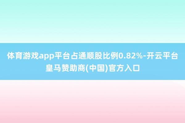 体育游戏app平台占通顺股比例0.82%-开云平台皇马赞助商(中国)官方入口