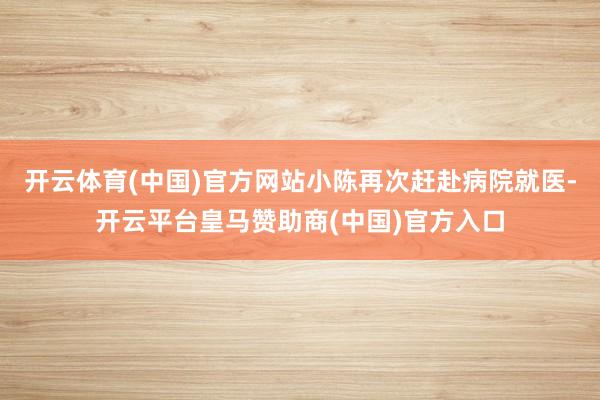 开云体育(中国)官方网站小陈再次赶赴病院就医-开云平台皇马赞助商(中国)官方入口