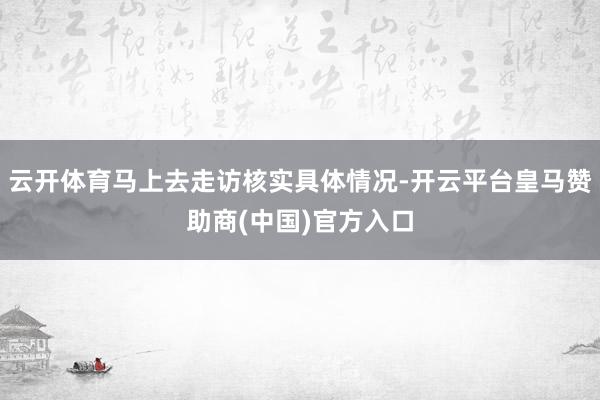 云开体育马上去走访核实具体情况-开云平台皇马赞助商(中国)官方入口