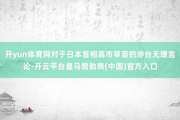 开yun体育网对于日本首相高市早苗的涉台无理言论-开云平台皇马赞助商(中国)官方入口