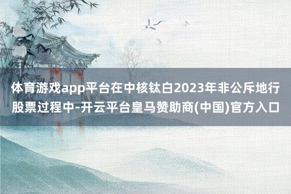 体育游戏app平台在中核钛白2023年非公斥地行股票过程中-开云平台皇马赞助商(中国)官方入口
