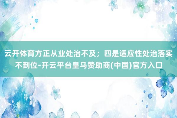 云开体育方正从业处治不及；四是适应性处治落实不到位-开云平台皇马赞助商(中国)官方入口