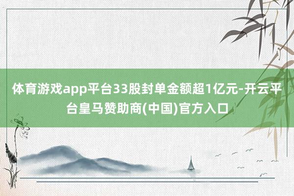 体育游戏app平台33股封单金额超1亿元-开云平台皇马赞助商(中国)官方入口