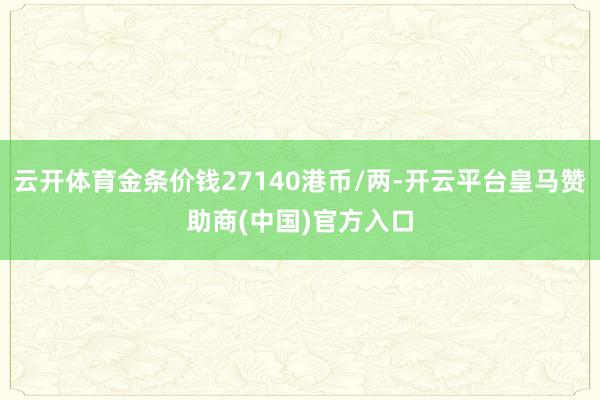 云开体育金条价钱27140港币/两-开云平台皇马赞助商(中国)官方入口