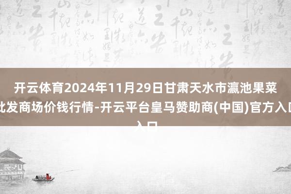 开云体育2024年11月29日甘肃天水市瀛池果菜批发商场价钱行情-开云平台皇马赞助商(中国)官方入口