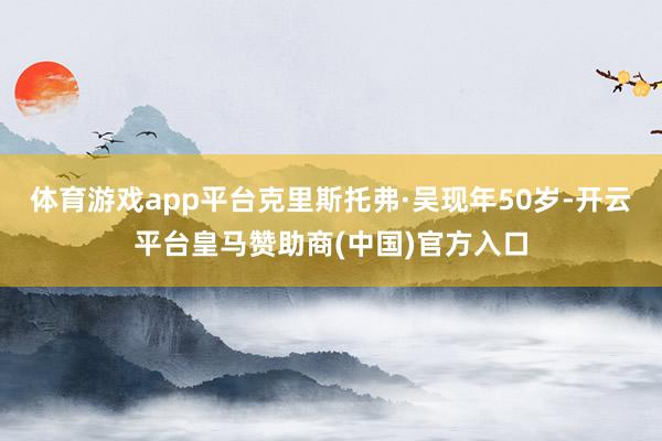 体育游戏app平台克里斯托弗·吴现年50岁-开云平台皇马赞助商(中国)官方入口