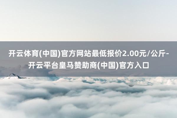 开云体育(中国)官方网站最低报价2.00元/公斤-开云平台皇马赞助商(中国)官方入口