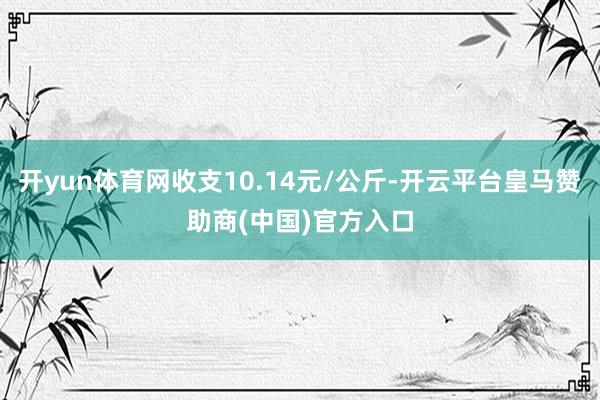 开yun体育网收支10.14元/公斤-开云平台皇马赞助商(中国)官方入口