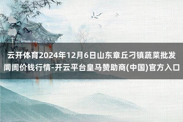 云开体育2024年12月6日山东章丘刁镇蔬菜批发阛阓价钱行情-开云平台皇马赞助商(中国)官方入口