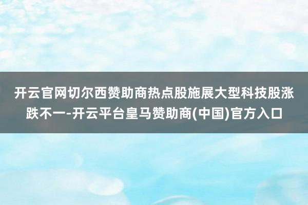 开云官网切尔西赞助商　　热点股施展　　大型科技股涨跌不一-开云平台皇马赞助商(中国)官方入口