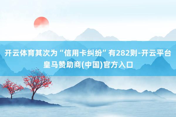 开云体育其次为“信用卡纠纷”有282则-开云平台皇马赞助商(中国)官方入口
