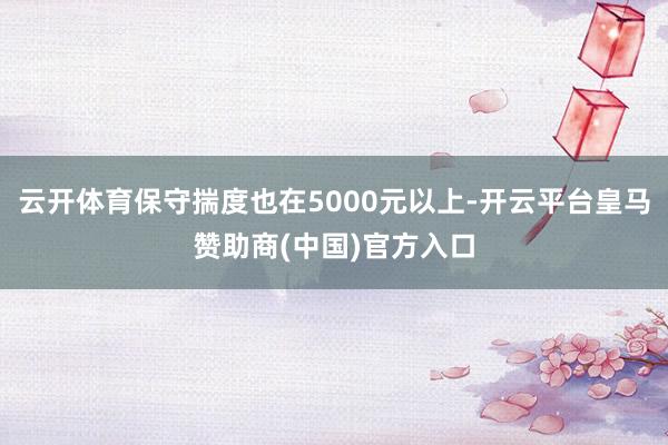 云开体育保守揣度也在5000元以上-开云平台皇马赞助商(中国)官方入口