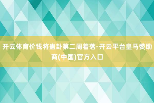 开云体育价钱将蛊卦第二周着落-开云平台皇马赞助商(中国)官方入口