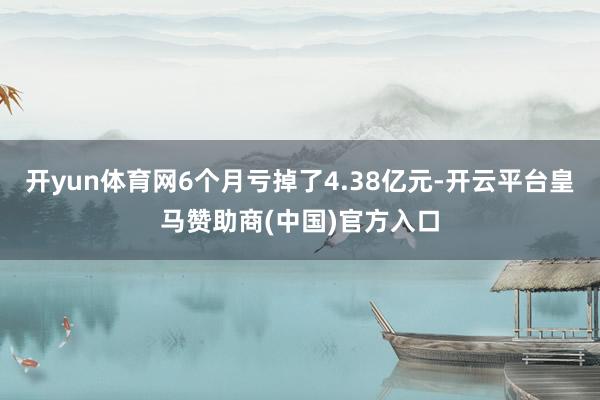开yun体育网6个月亏掉了4.38亿元-开云平台皇马赞助商(中国)官方入口