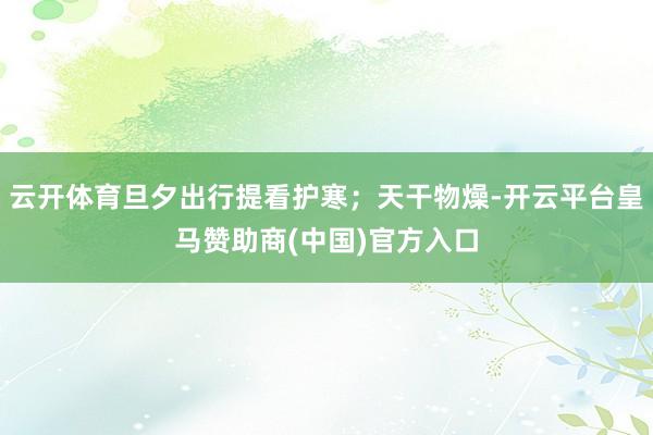 云开体育旦夕出行提看护寒；天干物燥-开云平台皇马赞助商(中国)官方入口