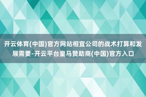 开云体育(中国)官方网站相宜公司的战术打算和发展需要-开云平台皇马赞助商(中国)官方入口