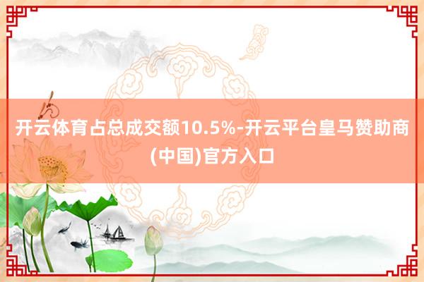 开云体育占总成交额10.5%-开云平台皇马赞助商(中国)官方入口