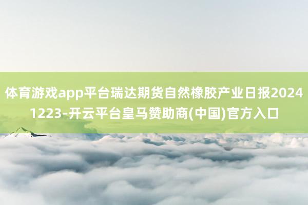 体育游戏app平台瑞达期货自然橡胶产业日报20241223-开云平台皇马赞助商(中国)官方入口