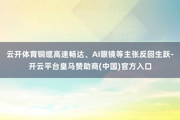 云开体育铜缆高速畅达、AI眼镜等主张反回生跃-开云平台皇马赞助商(中国)官方入口