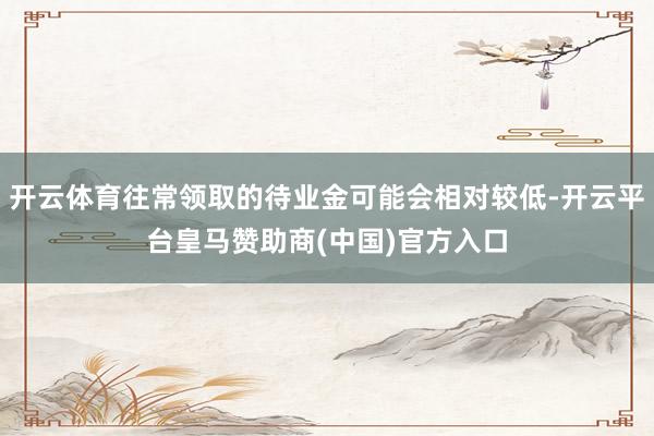 开云体育往常领取的待业金可能会相对较低-开云平台皇马赞助商(中国)官方入口