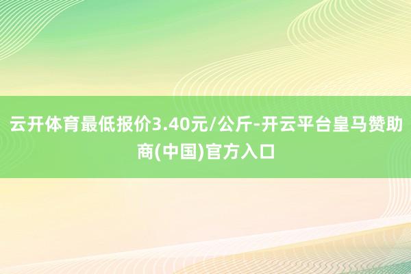 云开体育最低报价3.40元/公斤-开云平台皇马赞助商(中国)官方入口