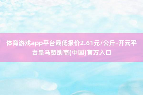 体育游戏app平台最低报价2.61元/公斤-开云平台皇马赞助商(中国)官方入口