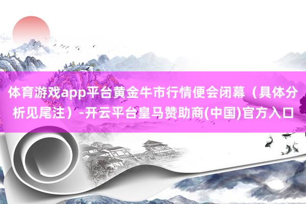 体育游戏app平台黄金牛市行情便会闭幕(具体分析见尾注)-开云平台皇马赞助商(中国)官方入口