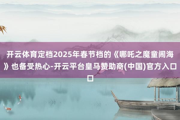 开云体育定档2025年春节档的《哪吒之魔童闹海》也备受热心-开云平台皇马赞助商(中国)官方入口