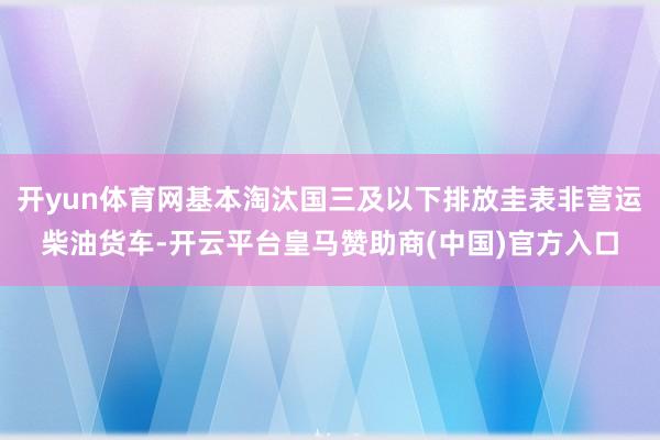开yun体育网基本淘汰国三及以下排放圭表非营运柴油货车-开云平台皇马赞助商(中国)官方入口