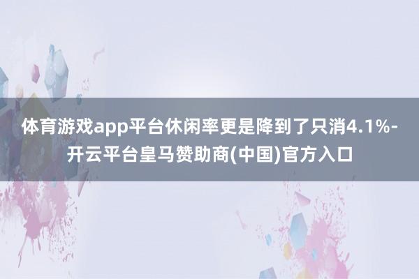 体育游戏app平台休闲率更是降到了只消4.1%-开云平台皇马赞助商(中国)官方入口