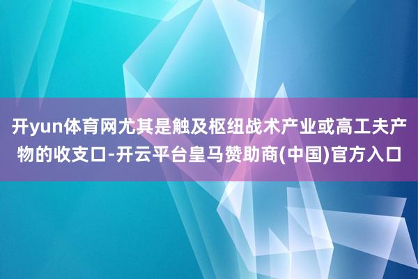 开yun体育网尤其是触及枢纽战术产业或高工夫产物的收支口-开云平台皇马赞助商(中国)官方入口