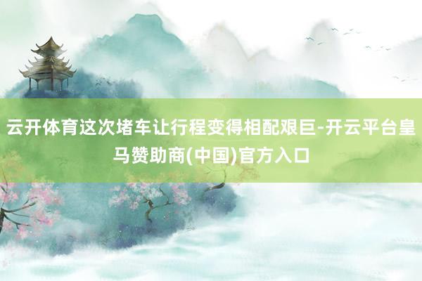 云开体育这次堵车让行程变得相配艰巨-开云平台皇马赞助商(中国)官方入口