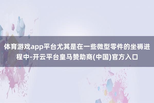 体育游戏app平台尤其是在一些微型零件的坐褥进程中-开云平台皇马赞助商(中国)官方入口