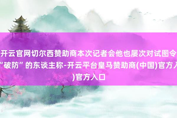 开云官网切尔西赞助商本次记者会他也屡次对试图令他“破防”的东谈主称-开云平台皇马赞助商(中国)官方入口