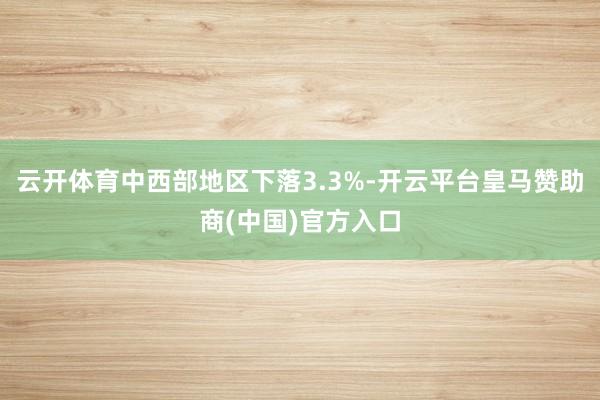 云开体育中西部地区下落3.3%-开云平台皇马赞助商(中国)官方入口