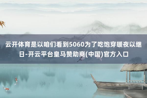云开体育是以咱们看到5060为了吃饱穿暖夜以继日-开云平台皇马赞助商(中国)官方入口