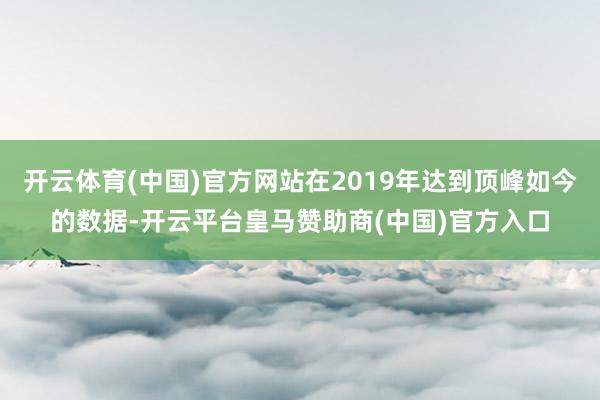 开云体育(中国)官方网站在2019年达到顶峰如今的数据-开云平台皇马赞助商(中国)官方入口