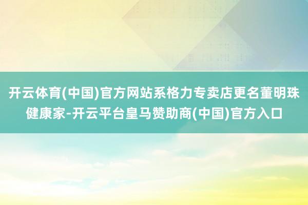 开云体育(中国)官方网站系格力专卖店更名董明珠健康家-开云平台皇马赞助商(中国)官方入口