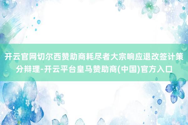 开云官网切尔西赞助商耗尽者大宗响应退改签计策分辩理-开云平台皇马赞助商(中国)官方入口