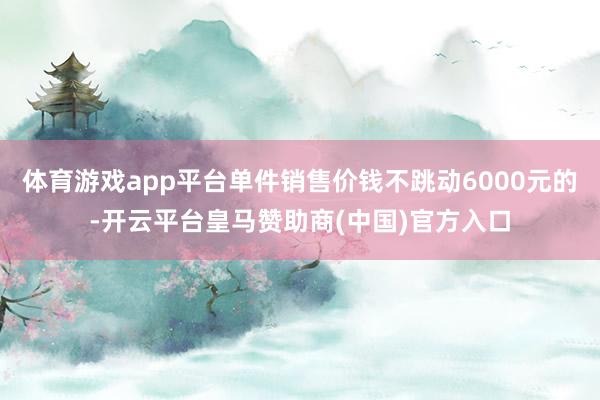 体育游戏app平台单件销售价钱不跳动6000元的-开云平台皇马赞助商(中国)官方入口