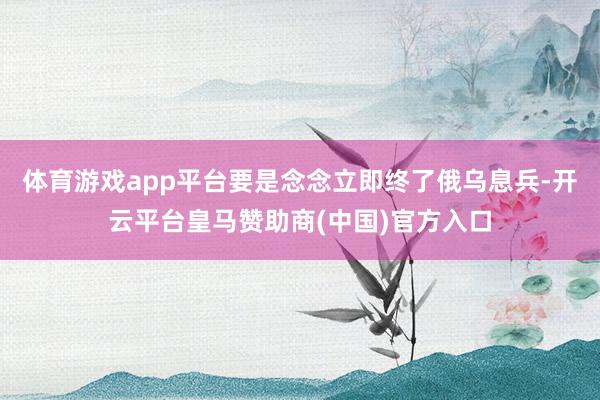 体育游戏app平台要是念念立即终了俄乌息兵-开云平台皇马赞助商(中国)官方入口