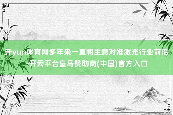 开yun体育网多年来一直将主意对准激光行业前沿-开云平台皇马赞助商(中国)官方入口