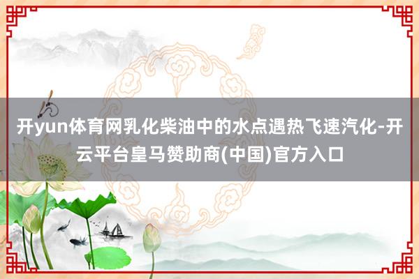 开yun体育网乳化柴油中的水点遇热飞速汽化-开云平台皇马赞助商(中国)官方入口