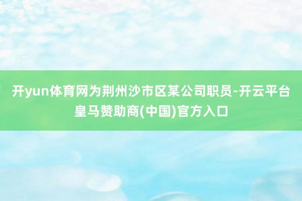 开yun体育网为荆州沙市区某公司职员-开云平台皇马赞助商(中国)官方入口